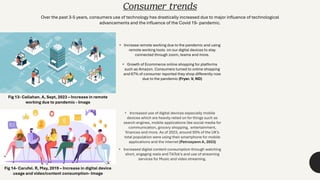 Consumer trends
• Increased use of digital devices especially mobile
devices which are heavily relied on for things such as
search engines, mobile applications like social media for
communication, grocery shopping, entertainment,
finances and more. As of 2023, around 93% of the UK’s
total population were using their smartphone for mobile
applications and the internet (Petrosyann A, 2023)
• Increased digital content consumption through watching
short, engaging reels and TikTok's and use of streaming
services for Music and video streaming.
Over the past 3-5 years, consumers use of technology has drastically increased due to major influence of technological
advancements and the influence of the Covid 19- pandemic.
• Increase remote working due to the pandemic and using
remote working tools on our digital devices to stay
connected through zoom, teams and more.
• Growth of Ecommerce online shopping for platforms
such as Amazon. Consumers turned to online shopping
and 67% of consumer reported they shop differently now
due to the pandemic (Fryer. V, ND)
Fig 13- Callahan. A, Sept, 2023 – Increase in remote
working due to pandemic - Image
Fig 14- Carufel. R, May, 2019 – Increase in digital device
usage and video/content consumption- Image
 
