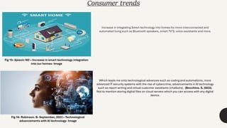 Consumer trends
Increase in integrating Smart technology into homes for more interconnected and
automated living such as Bluetooth speakers, smart TV’S, voice assistants and more.
Which leads me onto technological advances such as coding and automations, more
advanced IT security systems with the rise of cybercrime, advancements in AI technology
such as report writing and virtual customer assistants (chatbots). (Bocchino. S, 2023).
Not to mention storing digital files on cloud servers which you can access with any digital
device.
Fig 15- Ajeevin ND – Increase in smart technology integration
into our homes- Image
Fig 16- Robinson. B- September, 2023 – Technological
advancements with AI technology- Image
 