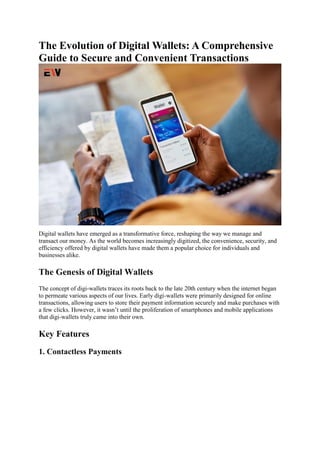 The Evolution of Digital Wallets: A Comprehensive
Guide to Secure and Convenient Transactions
Digital wallets have emerged as a transformative force, reshaping the way we manage and
transact our money. As the world becomes increasingly digitized, the convenience, security, and
efficiency offered by digital wallets have made them a popular choice for individuals and
businesses alike.
The Genesis of Digital Wallets
The concept of digi-wallets traces its roots back to the late 20th century when the internet began
to permeate various aspects of our lives. Early digi-wallets were primarily designed for online
transactions, allowing users to store their payment information securely and make purchases with
a few clicks. However, it wasn’t until the proliferation of smartphones and mobile applications
that digi-wallets truly came into their own.
Key Features
1. Contactless Payments
 