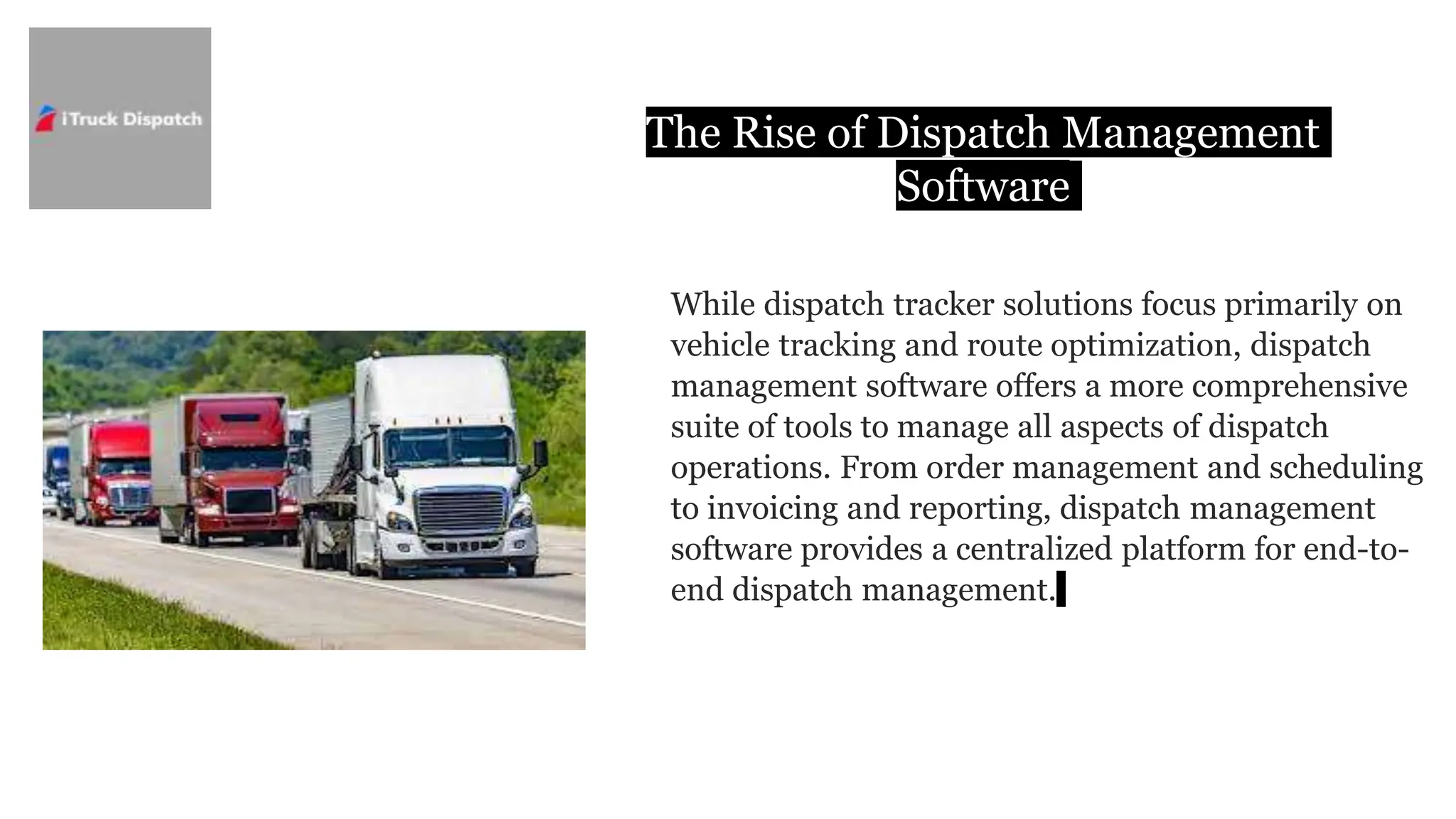 The Rise of Dispatch Management
Software
While dispatch tracker solutions focus primarily on
vehicle tracking and route optimization, dispatch
management software offers a more comprehensive
suite of tools to manage all aspects of dispatch
operations. From order management and scheduling
to invoicing and reporting, dispatch management
software provides a centralized platform for end-to-
end dispatch management.
 