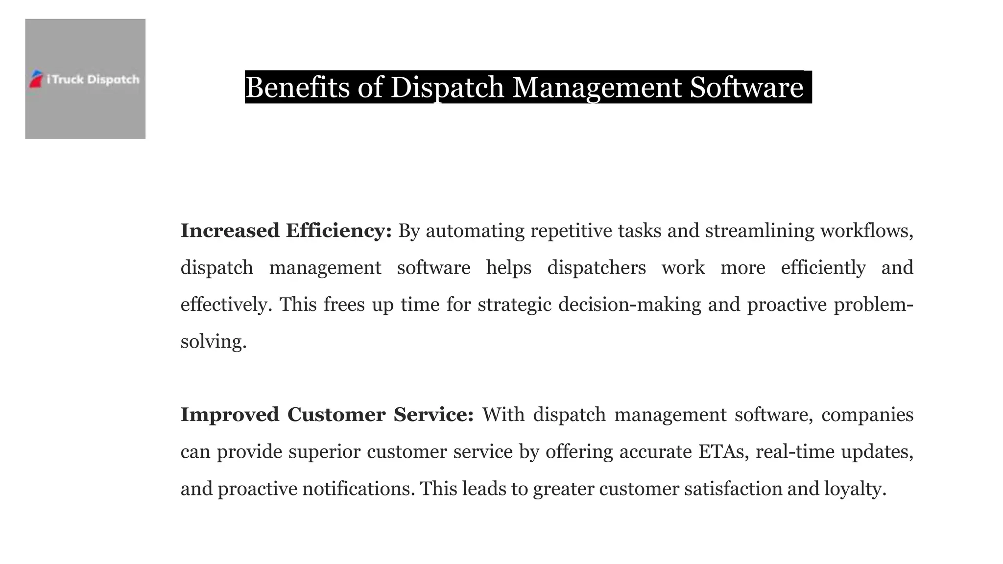 Benefits of Dispatch Management Software
Increased Efficiency: By automating repetitive tasks and streamlining workflows,
dispatch management software helps dispatchers work more efficiently and
effectively. This frees up time for strategic decision-making and proactive problem-
solving.
Improved Customer Service: With dispatch management software, companies
can provide superior customer service by offering accurate ETAs, real-time updates,
and proactive notifications. This leads to greater customer satisfaction and loyalty.
 