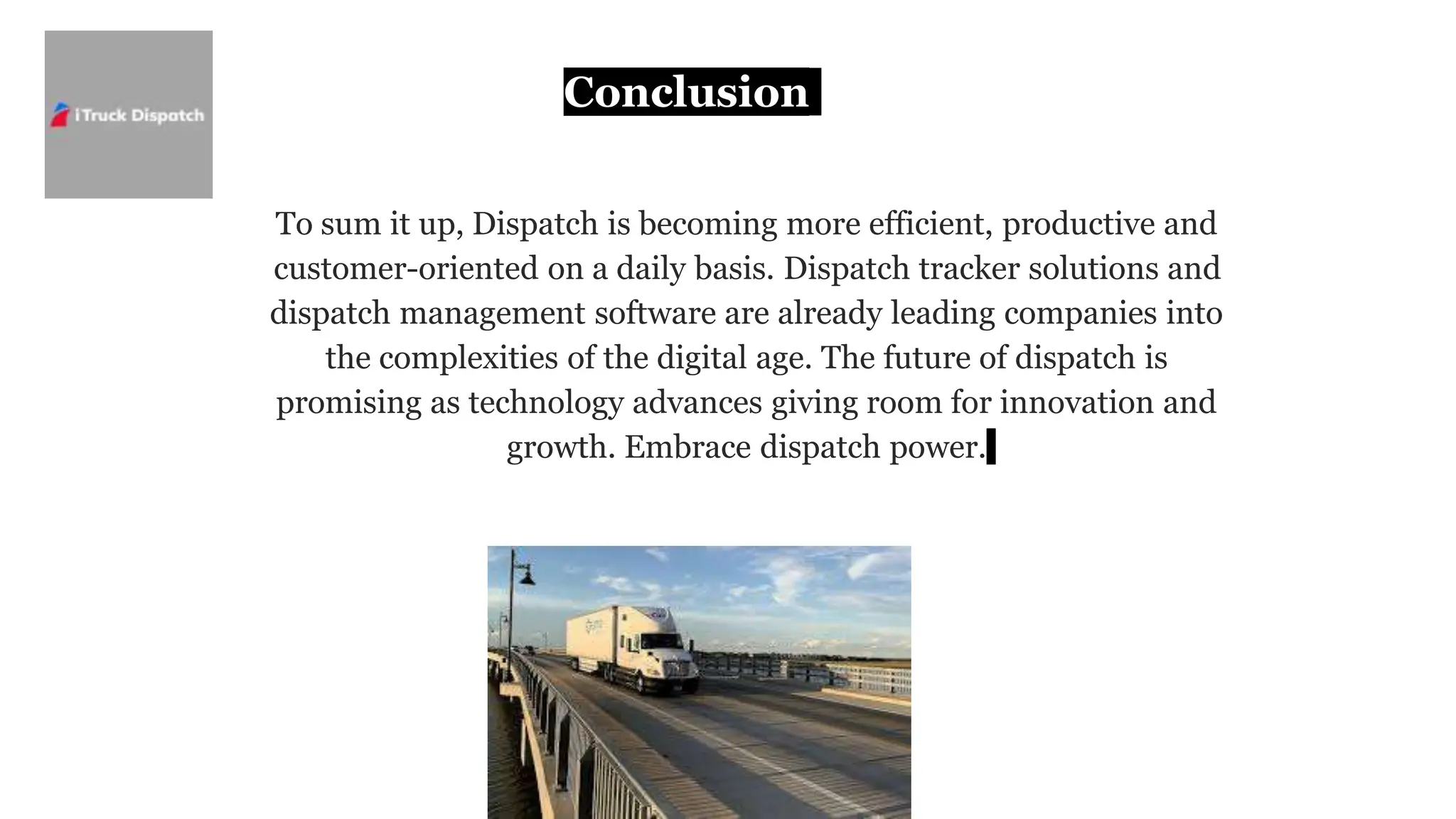 Conclusion
To sum it up, Dispatch is becoming more efficient, productive and
customer-oriented on a daily basis. Dispatch tracker solutions and
dispatch management software are already leading companies into
the complexities of the digital age. The future of dispatch is
promising as technology advances giving room for innovation and
growth. Embrace dispatch power.
 