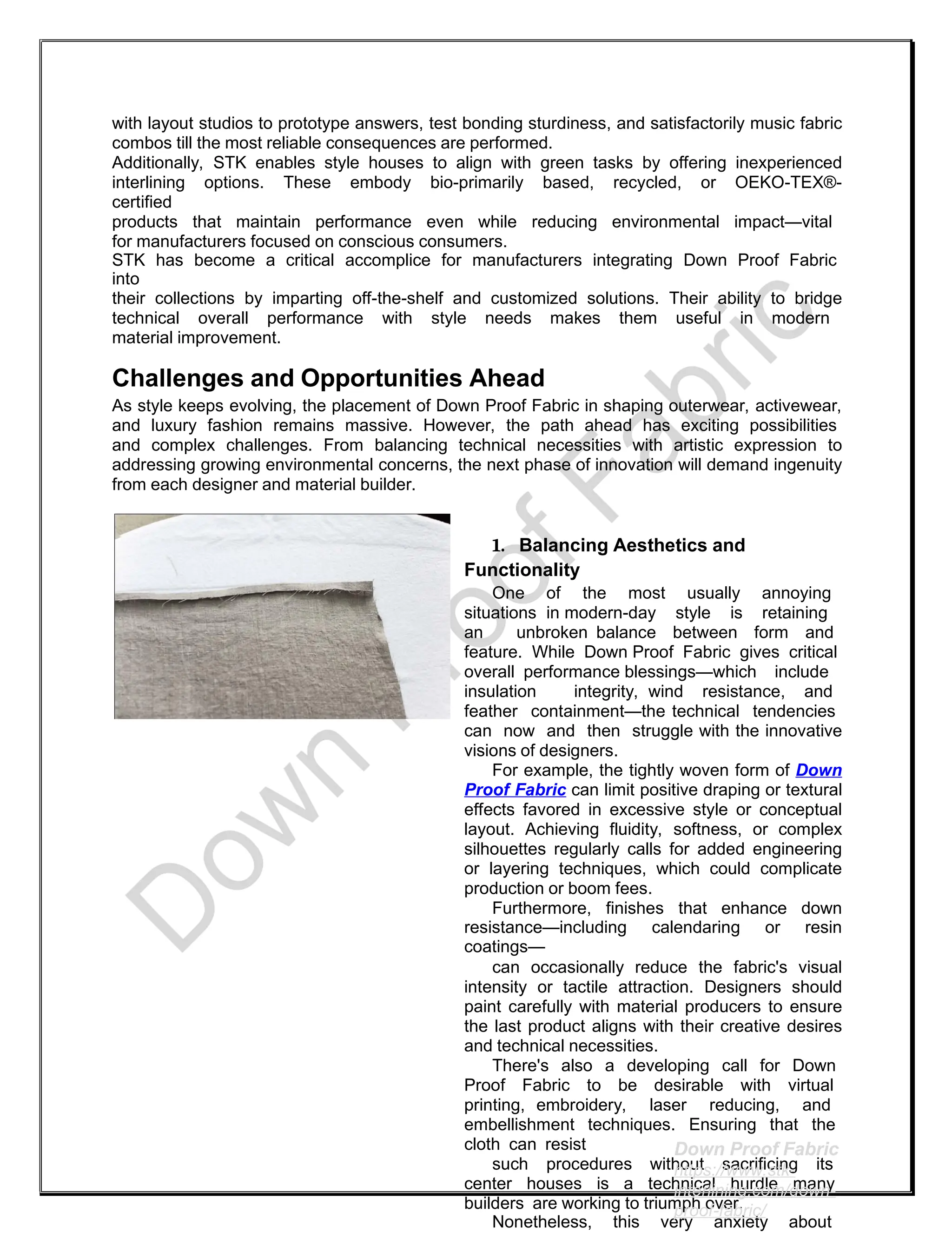 with layout studios to prototype answers, test bonding sturdiness, and satisfactorily music fabric
combos till the most reliable consequences are performed.
Additionally, STK enables style houses to align with green tasks by offering inexperienced
interlining options. These embody bio-primarily based, recycled, or OEKO-TEX®-
certified
products that maintain performance even while reducing environmental impact—vital
for manufacturers focused on conscious consumers.
STK has become a critical accomplice for manufacturers integrating Down Proof Fabric
into
their collections by imparting off-the-shelf and customized solutions. Their ability to bridge
technical overall performance with style needs makes them useful in modern
material improvement.
Challenges and Opportunities Ahead
As style keeps evolving, the placement of Down Proof Fabric in shaping outerwear, activewear,
and luxury fashion remains massive. However, the path ahead has exciting possibilities
and complex challenges. From balancing technical necessities with artistic expression to
addressing growing environmental concerns, the next phase of innovation will demand ingenuity
from each designer and material builder.
1. Balancing Aesthetics and
Functionality
One of the most usually annoying
situations in modern-day style is retaining
an unbroken balance between form and
feature. While Down Proof Fabric gives critical
overall performance blessings—which include
insulation integrity, wind resistance, and
feather containment—the technical tendencies
can now and then struggle with the innovative
visions of designers.
For example, the tightly woven form of Down
Proof Fabric can limit positive draping or textural
effects favored in excessive style or conceptual
layout. Achieving fluidity, softness, or complex
silhouettes regularly calls for added engineering
or layering techniques, which could complicate
production or boom fees.
Furthermore, finishes that enhance down
resistance—including calendaring or resin
coatings—
can occasionally reduce the fabric's visual
intensity or tactile attraction. Designers should
paint carefully with material producers to ensure
the last product aligns with their creative desires
and technical necessities.
There's also a developing call for Down
Proof Fabric to be desirable with virtual
printing, embroidery, laser reducing, and
embellishment techniques. Ensuring that the
cloth can resist
such procedures without sacrificing its
center houses is a technical hurdle many
builders are working to triumph over.
Nonetheless, this very anxiety about
Down Proof Fabric
https://www.stk-
interlining.com/down-
proof-fabric/
 