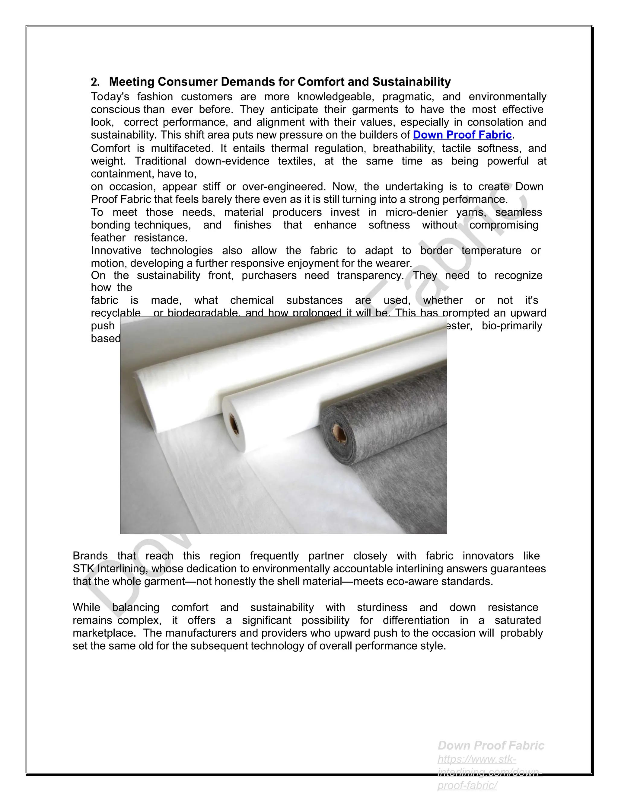 2. Meeting Consumer Demands for Comfort and Sustainability
Today's fashion customers are more knowledgeable, pragmatic, and environmentally
conscious than ever before. They anticipate their garments to have the most effective
look, correct performance, and alignment with their values, especially in consolation and
sustainability. This shift area puts new pressure on the builders of Down Proof Fabric.
Comfort is multifaceted. It entails thermal regulation, breathability, tactile softness, and
weight. Traditional down-evidence textiles, at the same time as being powerful at
containment, have to,
on occasion, appear stiff or over-engineered. Now, the undertaking is to create Down
Proof Fabric that feels barely there even as it is still turning into a strong performance.
To meet those needs, material producers invest in micro-denier yarns, seamless
bonding techniques, and finishes that enhance softness without compromising
feather resistance.
Innovative technologies also allow the fabric to adapt to border temperature or
motion, developing a further responsive enjoyment for the wearer.
On the sustainability front, purchasers need transparency. They need to recognize
how the
fabric is made, what chemical substances are used, whether or not it's
recyclable or biodegradable, and how prolonged it will be. This has prompted an upward
push in eco-certified Down Proof Fabric made with recycled polyester, bio-primarily
based coatings, or PFC-loose water repellents.
Brands that reach this region frequently partner closely with fabric innovators like
STK Interlining, whose dedication to environmentally accountable interlining answers guarantees
that the whole garment—not honestly the shell material—meets eco-aware standards.
While balancing comfort and sustainability with sturdiness and down resistance
remains complex, it offers a significant possibility for differentiation in a saturated
marketplace. The manufacturers and providers who upward push to the occasion will probably
set the same old for the subsequent technology of overall performance style.
Down Proof Fabric
https://www.stk-
interlining.com/down-
proof-fabric/
 