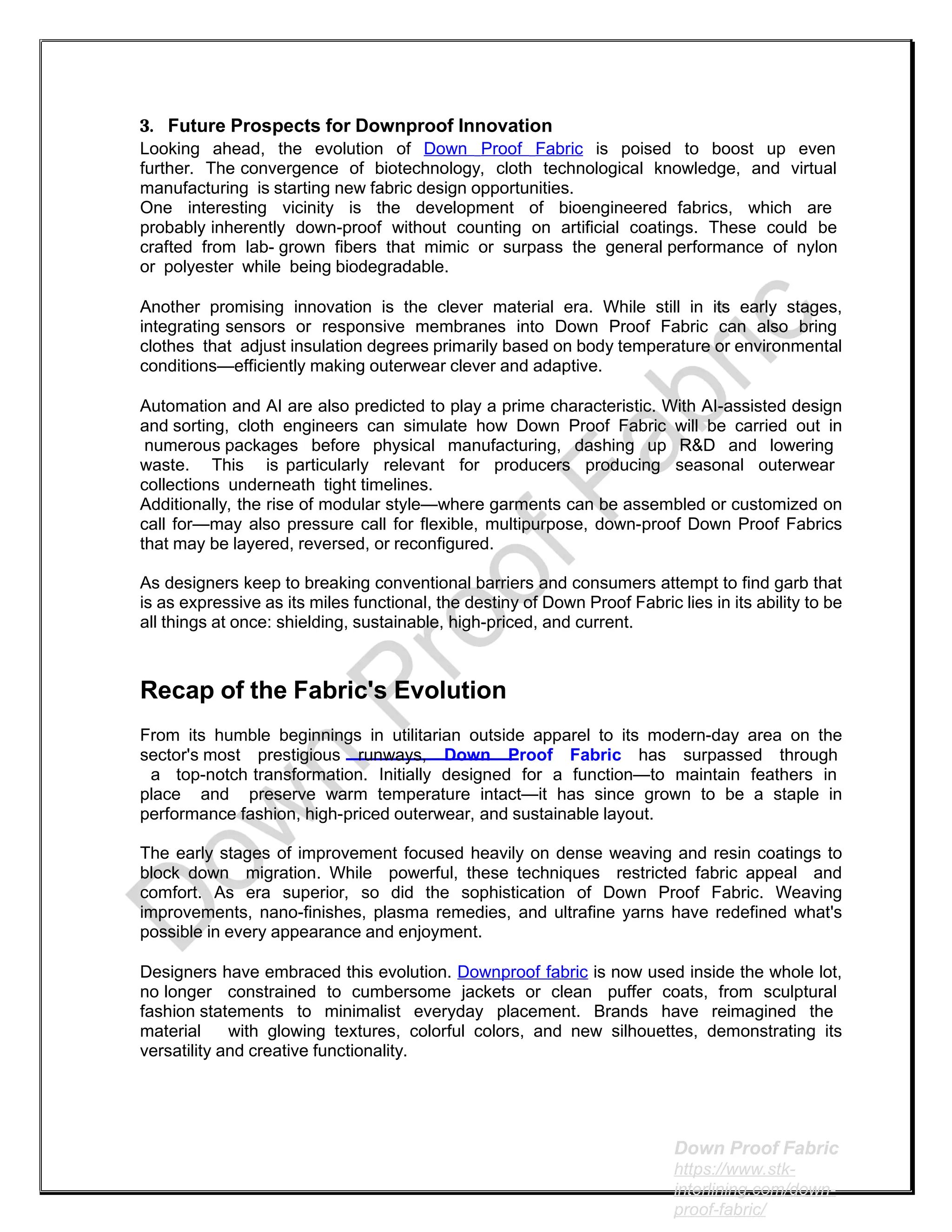 3. Future Prospects for Downproof Innovation
Looking ahead, the evolution of Down Proof Fabric is poised to boost up even
further. The convergence of biotechnology, cloth technological knowledge, and virtual
manufacturing is starting new fabric design opportunities.
One interesting vicinity is the development of bioengineered fabrics, which are
probably inherently down-proof without counting on artificial coatings. These could be
crafted from lab- grown fibers that mimic or surpass the general performance of nylon
or polyester while being biodegradable.
Another promising innovation is the clever material era. While still in its early stages,
integrating sensors or responsive membranes into Down Proof Fabric can also bring
clothes that adjust insulation degrees primarily based on body temperature or environmental
conditions—efficiently making outerwear clever and adaptive.
Automation and AI are also predicted to play a prime characteristic. With AI-assisted design
and sorting, cloth engineers can simulate how Down Proof Fabric will be carried out in
numerous packages before physical manufacturing, dashing up R&D and lowering
waste. This is particularly relevant for producers producing seasonal outerwear
collections underneath tight timelines.
Additionally, the rise of modular style—where garments can be assembled or customized on
call for—may also pressure call for flexible, multipurpose, down-proof Down Proof Fabrics
that may be layered, reversed, or reconfigured.
As designers keep to breaking conventional barriers and consumers attempt to find garb that
is as expressive as its miles functional, the destiny of Down Proof Fabric lies in its ability to be
all things at once: shielding, sustainable, high-priced, and current.
Recap of the Fabric's Evolution
From its humble beginnings in utilitarian outside apparel to its modern-day area on the
sector's most prestigious runways, Down Proof Fabric has surpassed through
a top-notch transformation. Initially designed for a function—to maintain feathers in
place and preserve warm temperature intact—it has since grown to be a staple in
performance fashion, high-priced outerwear, and sustainable layout.
The early stages of improvement focused heavily on dense weaving and resin coatings to
block down migration. While powerful, these techniques restricted fabric appeal and
comfort. As era superior, so did the sophistication of Down Proof Fabric. Weaving
improvements, nano-finishes, plasma remedies, and ultrafine yarns have redefined what's
possible in every appearance and enjoyment.
Designers have embraced this evolution. Downproof fabric is now used inside the whole lot,
no longer constrained to cumbersome jackets or clean puffer coats, from sculptural
fashion statements to minimalist everyday placement. Brands have reimagined the
material with glowing textures, colorful colors, and new silhouettes, demonstrating its
versatility and creative functionality.
Down Proof Fabric
https://www.stk-
interlining.com/down-
proof-fabric/
 