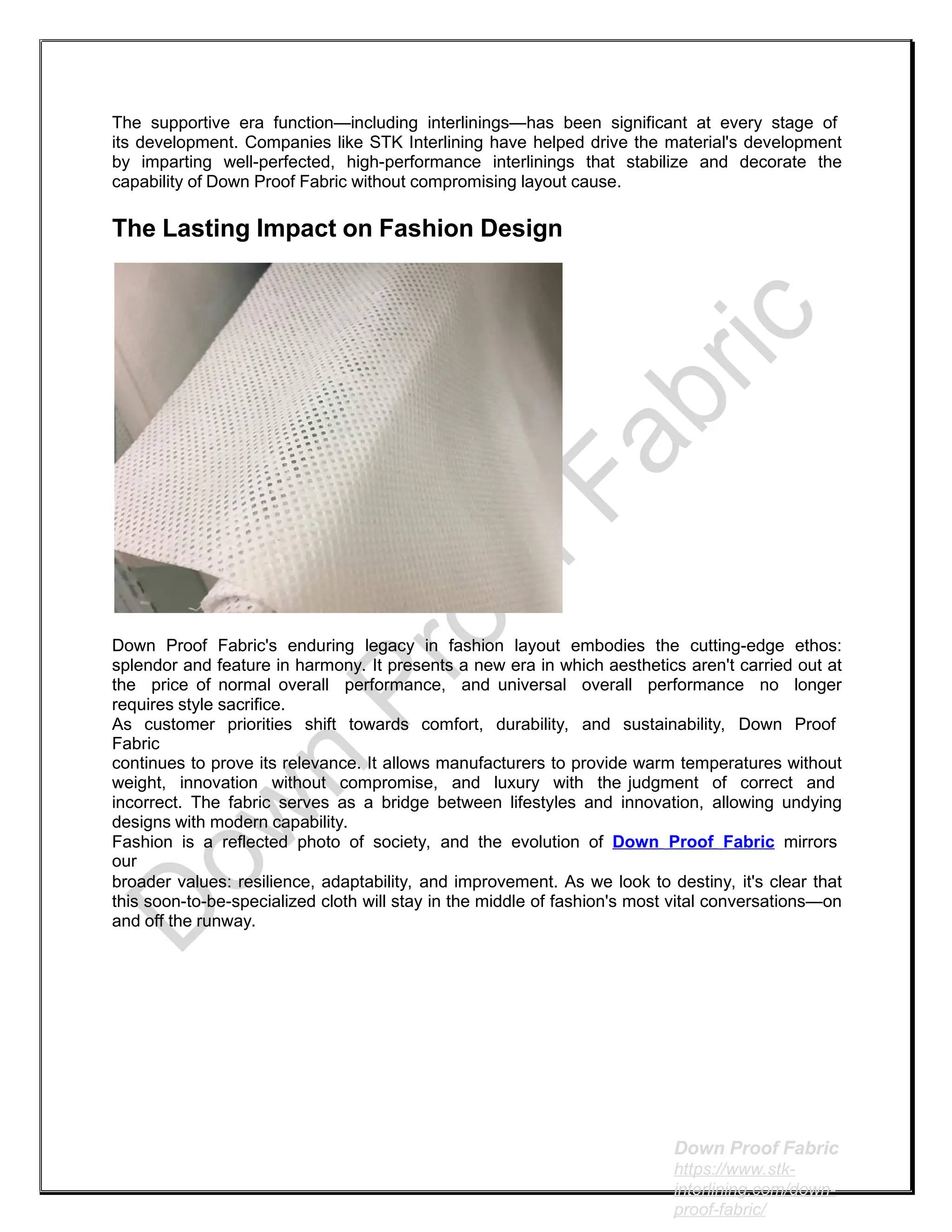 The supportive era function—including interlinings—has been significant at every stage of
its development. Companies like STK Interlining have helped drive the material's development
by imparting well-perfected, high-performance interlinings that stabilize and decorate the
capability of Down Proof Fabric without compromising layout cause.
The Lasting Impact on Fashion Design
Down Proof Fabric's enduring legacy in fashion layout embodies the cutting-edge ethos:
splendor and feature in harmony. It presents a new era in which aesthetics aren't carried out at
the price of normal overall performance, and universal overall performance no longer
requires style sacrifice.
As customer priorities shift towards comfort, durability, and sustainability, Down Proof
Fabric
continues to prove its relevance. It allows manufacturers to provide warm temperatures without
weight, innovation without compromise, and luxury with the judgment of correct and
incorrect. The fabric serves as a bridge between lifestyles and innovation, allowing undying
designs with modern capability.
Fashion is a reflected photo of society, and the evolution of Down Proof Fabric mirrors
our
broader values: resilience, adaptability, and improvement. As we look to destiny, it's clear that
this soon-to-be-specialized cloth will stay in the middle of fashion's most vital conversations—on
and off the runway.
Down Proof Fabric
https://www.stk-
interlining.com/down-
proof-fabric/
 
