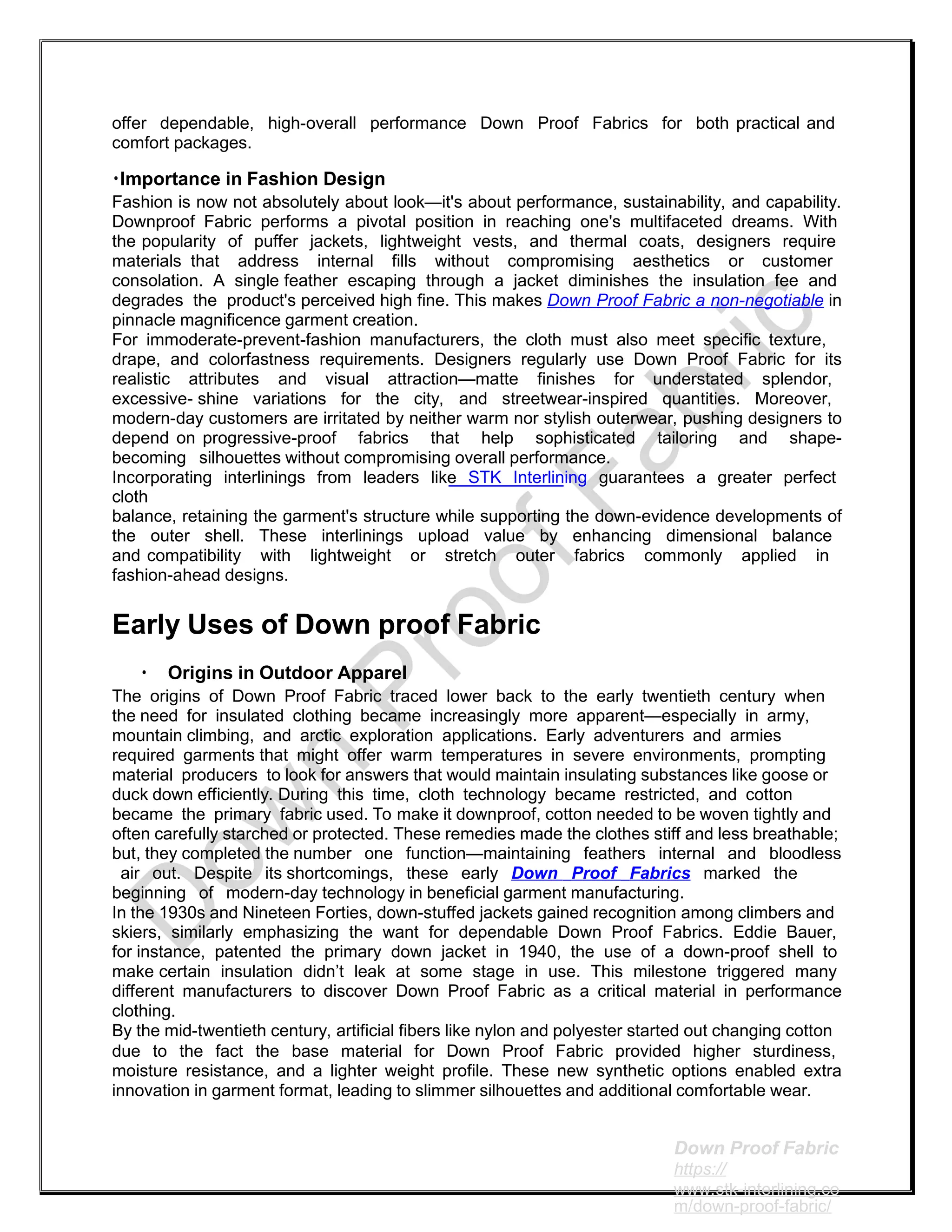 offer dependable, high-overall performance Down Proof Fabrics for both practical and
comfort packages.
•Importance in Fashion Design
Fashion is now not absolutely about look—it's about performance, sustainability, and capability.
Downproof Fabric performs a pivotal position in reaching one's multifaceted dreams. With
the popularity of puffer jackets, lightweight vests, and thermal coats, designers require
materials that address internal fills without compromising aesthetics or customer
consolation. A single feather escaping through a jacket diminishes the insulation fee and
degrades the product's perceived high fine. This makes Down Proof Fabric a non-negotiable in
pinnacle magnificence garment creation.
For immoderate-prevent-fashion manufacturers, the cloth must also meet specific texture,
drape, and colorfastness requirements. Designers regularly use Down Proof Fabric for its
realistic attributes and visual attraction—matte finishes for understated splendor,
excessive- shine variations for the city, and streetwear-inspired quantities. Moreover,
modern-day customers are irritated by neither warm nor stylish outerwear, pushing designers to
depend on progressive-proof fabrics that help sophisticated tailoring and shape-
becoming silhouettes without compromising overall performance.
Incorporating interlinings from leaders like STK Interlining guarantees a greater perfect
cloth
balance, retaining the garment's structure while supporting the down-evidence developments of
the outer shell. These interlinings upload value by enhancing dimensional balance
and compatibility with lightweight or stretch outer fabrics commonly applied in
fashion-ahead designs.
Early Uses of Down proof Fabric
• Origins in Outdoor Apparel
The origins of Down Proof Fabric traced lower back to the early twentieth century when
the need for insulated clothing became increasingly more apparent—especially in army,
mountain climbing, and arctic exploration applications. Early adventurers and armies
required garments that might offer warm temperatures in severe environments, prompting
material producers to look for answers that would maintain insulating substances like goose or
duck down efficiently. During this time, cloth technology became restricted, and cotton
became the primary fabric used. To make it downproof, cotton needed to be woven tightly and
often carefully starched or protected. These remedies made the clothes stiff and less breathable;
but, they completed the number one function—maintaining feathers internal and bloodless
air out. Despite its shortcomings, these early Down Proof Fabrics marked the
beginning of modern-day technology in beneficial garment manufacturing.
In the 1930s and Nineteen Forties, down-stuffed jackets gained recognition among climbers and
skiers, similarly emphasizing the want for dependable Down Proof Fabrics. Eddie Bauer,
for instance, patented the primary down jacket in 1940, the use of a down-proof shell to
make certain insulation didn’t leak at some stage in use. This milestone triggered many
different manufacturers to discover Down Proof Fabric as a critical material in performance
clothing.
By the mid-twentieth century, artificial fibers like nylon and polyester started out changing cotton
due to the fact the base material for Down Proof Fabric provided higher sturdiness,
moisture resistance, and a lighter weight profile. These new synthetic options enabled extra
innovation in garment format, leading to slimmer silhouettes and additional comfortable wear.
Down Proof Fabric
https://
www.stk-interlining.co
m/down-proof-fabric/
 
