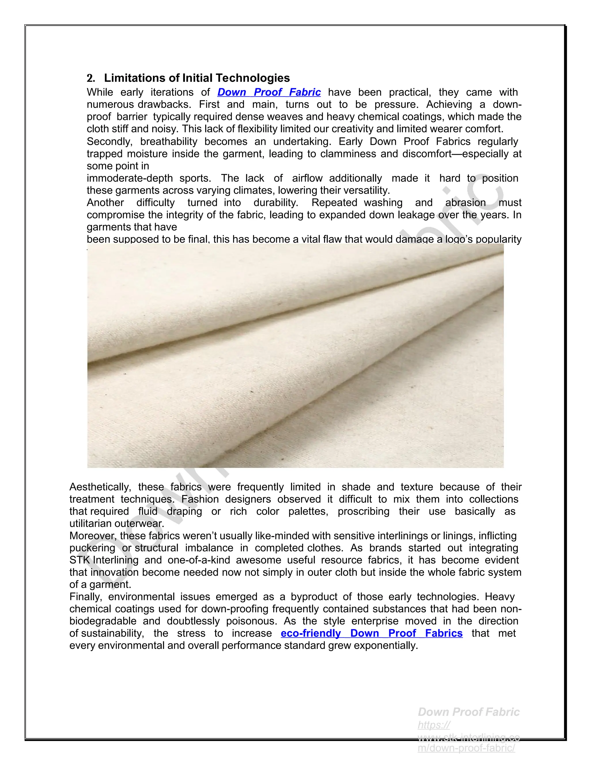 2. Limitations of Initial Technologies
While early iterations of Down Proof Fabric have been practical, they came with
numerous drawbacks. First and main, turns out to be pressure. Achieving a down-
proof barrier typically required dense weaves and heavy chemical coatings, which made the
cloth stiff and noisy. This lack of flexibility limited our creativity and limited wearer comfort.
Secondly, breathability becomes an undertaking. Early Down Proof Fabrics regularly
trapped moisture inside the garment, leading to clamminess and discomfort—especially at
some point in
immoderate-depth sports. The lack of airflow additionally made it hard to position
these garments across varying climates, lowering their versatility.
Another difficulty turned into durability. Repeated washing and abrasion must
compromise the integrity of the fabric, leading to expanded down leakage over the years. In
garments that have
been supposed to be final, this has become a vital flaw that would damage a logo’s popularity
for fine.
Aesthetically, these fabrics were frequently limited in shade and texture because of their
treatment techniques. Fashion designers observed it difficult to mix them into collections
that required fluid draping or rich color palettes, proscribing their use basically as
utilitarian outerwear.
Moreover, these fabrics weren’t usually like-minded with sensitive interlinings or linings, inflicting
puckering or structural imbalance in completed clothes. As brands started out integrating
STK Interlining and one-of-a-kind awesome useful resource fabrics, it has become evident
that innovation become needed now not simply in outer cloth but inside the whole fabric system
of a garment.
Finally, environmental issues emerged as a byproduct of those early technologies. Heavy
chemical coatings used for down-proofing frequently contained substances that had been non-
biodegradable and doubtlessly poisonous. As the style enterprise moved in the direction
of sustainability, the stress to increase eco-friendly Down Proof Fabrics that met
every environmental and overall performance standard grew exponentially.
Down Proof Fabric
https://
www.stk-interlining.co
m/down-proof-fabric/
 