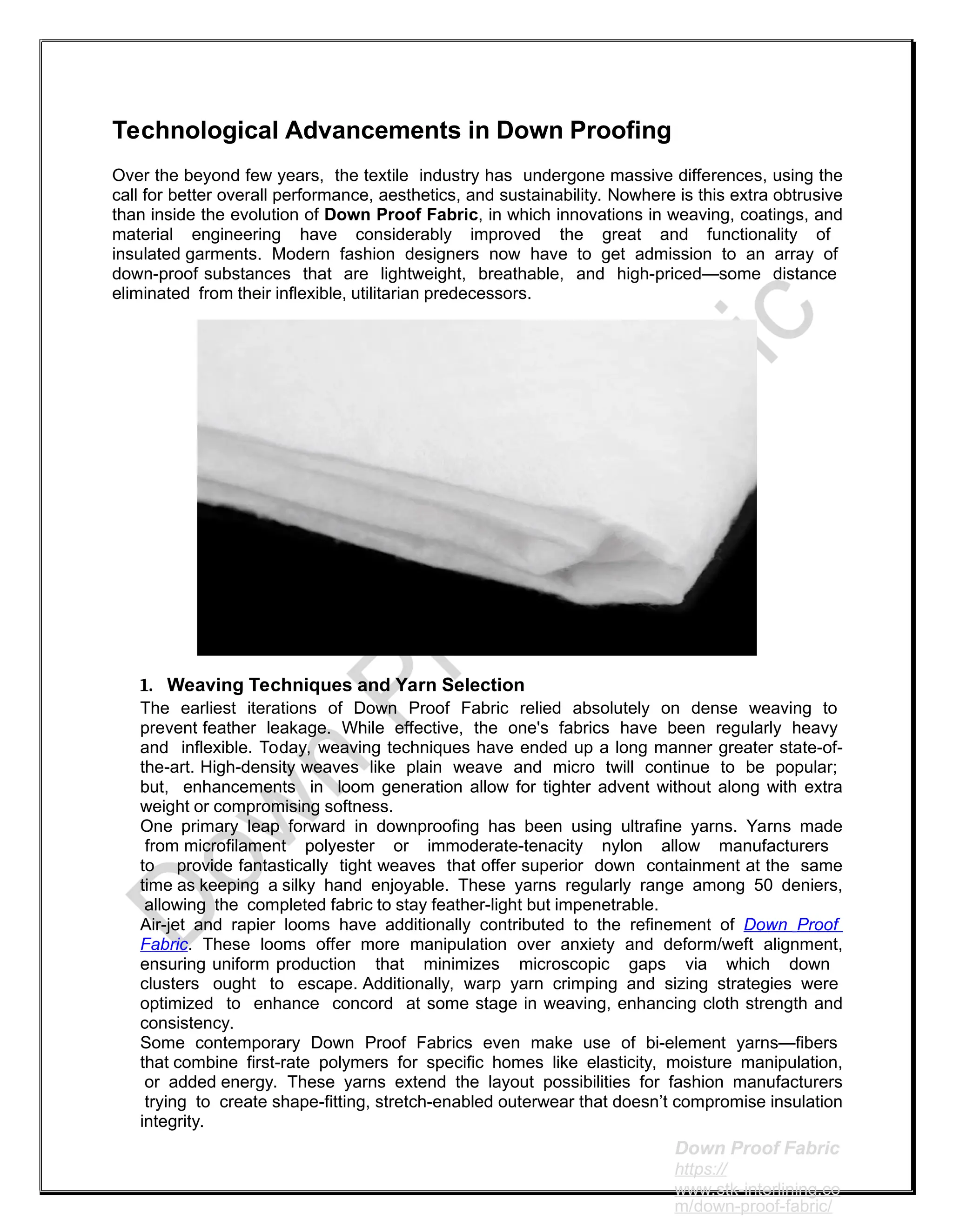 Technological Advancements in Down Proofing
Over the beyond few years, the textile industry has undergone massive differences, using the
call for better overall performance, aesthetics, and sustainability. Nowhere is this extra obtrusive
than inside the evolution of Down Proof Fabric, in which innovations in weaving, coatings, and
material engineering have considerably improved the great and functionality of
insulated garments. Modern fashion designers now have to get admission to an array of
down-proof substances that are lightweight, breathable, and high-priced—some distance
eliminated from their inflexible, utilitarian predecessors.
1. Weaving Techniques and Yarn Selection
The earliest iterations of Down Proof Fabric relied absolutely on dense weaving to
prevent feather leakage. While effective, the one's fabrics have been regularly heavy
and inflexible. Today, weaving techniques have ended up a long manner greater state-of-
the-art. High-density weaves like plain weave and micro twill continue to be popular;
but, enhancements in loom generation allow for tighter advent without along with extra
weight or compromising softness.
One primary leap forward in downproofing has been using ultrafine yarns. Yarns made
from microfilament polyester or immoderate-tenacity nylon allow manufacturers
to provide fantastically tight weaves that offer superior down containment at the same
time as keeping a silky hand enjoyable. These yarns regularly range among 50 deniers,
allowing the completed fabric to stay feather-light but impenetrable.
Air-jet and rapier looms have additionally contributed to the refinement of Down Proof
Fabric. These looms offer more manipulation over anxiety and deform/weft alignment,
ensuring uniform production that minimizes microscopic gaps via which down
clusters ought to escape. Additionally, warp yarn crimping and sizing strategies were
optimized to enhance concord at some stage in weaving, enhancing cloth strength and
consistency.
Some contemporary Down Proof Fabrics even make use of bi-element yarns—fibers
that combine first-rate polymers for specific homes like elasticity, moisture manipulation,
or added energy. These yarns extend the layout possibilities for fashion manufacturers
trying to create shape-fitting, stretch-enabled outerwear that doesn’t compromise insulation
integrity.
Down Proof Fabric
https://
www.stk-interlining.co
m/down-proof-fabric/
 