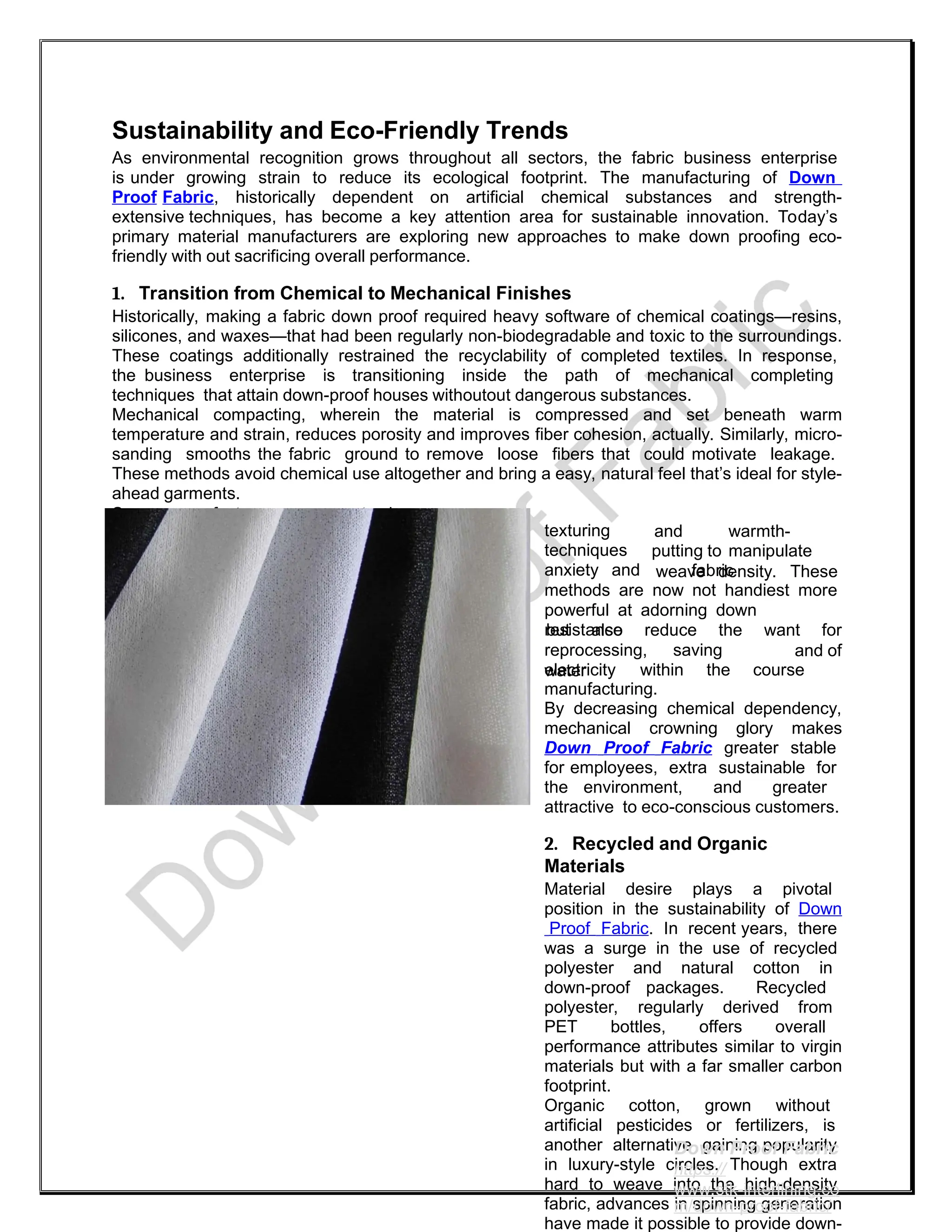 Sustainability and Eco-Friendly Trends
As environmental recognition grows throughout all sectors, the fabric business enterprise
is under growing strain to reduce its ecological footprint. The manufacturing of Down
Proof Fabric, historically dependent on artificial chemical substances and strength-
extensive techniques, has become a key attention area for sustainable innovation. Today’s
primary material manufacturers are exploring new approaches to make down proofing eco-
friendly with out sacrificing overall performance.
1. Transition from Chemical to Mechanical Finishes
Historically, making a fabric down proof required heavy software of chemical coatings—resins,
silicones, and waxes—that had been regularly non-biodegradable and toxic to the surroundings.
These coatings additionally restrained the recyclability of completed textiles. In response,
the business enterprise is transitioning inside the path of mechanical completing
techniques that attain down-proof houses withoutout dangerous substances.
Mechanical compacting, wherein the material is compressed and set beneath warm
temperature and strain, reduces porosity and improves fiber cohesion, actually. Similarly, micro-
sanding smooths the fabric ground to remove loose fibers that could motivate leakage.
These methods avoid chemical use altogether and bring a easy, natural feel that’s ideal for style-
ahead garments.
Some manufacturers now rent air-
texturing
techniques
anxiety and
and warmth-
putting to manipulate
fabric
weave density. These
methods are now not handiest more
powerful at adorning down
resistance
but also reduce the want for
and of
reprocessing, saving
water
electricity within the course
manufacturing.
By decreasing chemical dependency,
mechanical crowning glory makes
Down Proof Fabric greater stable
for employees, extra sustainable for
the environment, and greater
attractive to eco-conscious customers.
2. Recycled and Organic
Materials
Material desire plays a pivotal
position in the sustainability of Down
Proof Fabric. In recent years, there
was a surge in the use of recycled
polyester and natural cotton in
down-proof packages. Recycled
polyester, regularly derived from
PET bottles, offers overall
performance attributes similar to virgin
materials but with a far smaller carbon
footprint.
Organic cotton, grown without
artificial pesticides or fertilizers, is
another alternative gaining popularity
in luxury-style circles. Though extra
hard to weave into the high-density
fabric, advances in spinning generation
have made it possible to provide down-
Down Proof Fabric
https://
www.stk-interlining.co
m/down-proof-fabric/
 