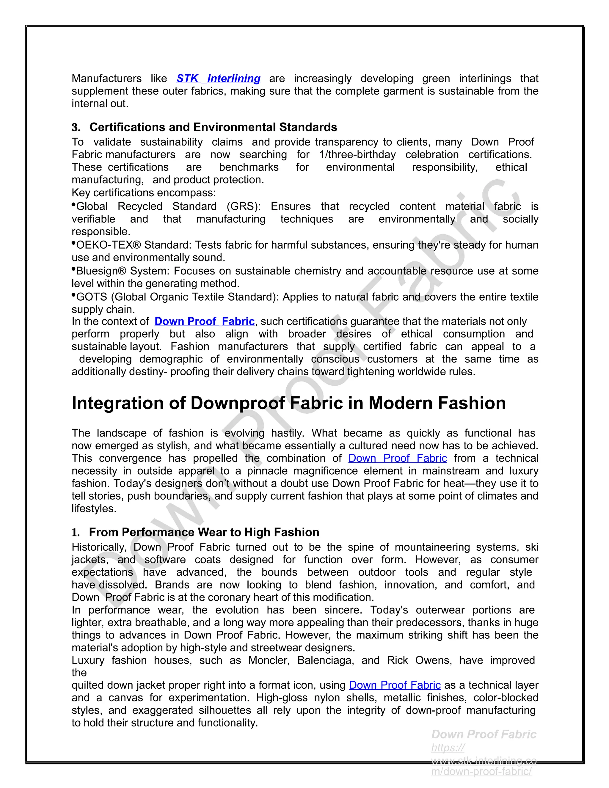 Manufacturers like STK Interlining are increasingly developing green interlinings that
supplement these outer fabrics, making sure that the complete garment is sustainable from the
internal out.
3. Certifications and Environmental Standards
To validate sustainability claims and provide transparency to clients, many Down Proof
Fabric manufacturers are now searching for 1/three-birthday celebration certifications.
These certifications are benchmarks for environmental responsibility, ethical
manufacturing, and product protection.
Key certifications encompass:
Global Recycled Standard (GRS): Ensures that recycled content material fabric is
verifiable and that manufacturing techniques are environmentally and socially
responsible.
OEKO-TEX® Standard: Tests fabric for harmful substances, ensuring they're steady for human
use and environmentally sound.
Bluesign® System: Focuses on sustainable chemistry and accountable resource use at some
level within the generating method.
GOTS (Global Organic Textile Standard): Applies to natural fabric and covers the entire textile
supply chain.
In the context of Down Proof Fabric, such certifications guarantee that the materials not only
perform properly but also align with broader desires of ethical consumption and
sustainable layout. Fashion manufacturers that supply certified fabric can appeal to a
developing demographic of environmentally conscious customers at the same time as
additionally destiny- proofing their delivery chains toward tightening worldwide rules.
Integration of Downproof Fabric in Modern Fashion
The landscape of fashion is evolving hastily. What became as quickly as functional has
now emerged as stylish, and what became essentially a cultured need now has to be achieved.
This convergence has propelled the combination of Down Proof Fabric from a technical
necessity in outside apparel to a pinnacle magnificence element in mainstream and luxury
fashion. Today's designers don’t without a doubt use Down Proof Fabric for heat—they use it to
tell stories, push boundaries, and supply current fashion that plays at some point of climates and
lifestyles.
1. From Performance Wear to High Fashion
Historically, Down Proof Fabric turned out to be the spine of mountaineering systems, ski
jackets, and software coats designed for function over form. However, as consumer
expectations have advanced, the bounds between outdoor tools and regular style
have dissolved. Brands are now looking to blend fashion, innovation, and comfort, and
Down Proof Fabric is at the coronary heart of this modification.
In performance wear, the evolution has been sincere. Today's outerwear portions are
lighter, extra breathable, and a long way more appealing than their predecessors, thanks in huge
things to advances in Down Proof Fabric. However, the maximum striking shift has been the
material's adoption by high-style and streetwear designers.
Luxury fashion houses, such as Moncler, Balenciaga, and Rick Owens, have improved
the
quilted down jacket proper right into a format icon, using Down Proof Fabric as a technical layer
and a canvas for experimentation. High-gloss nylon shells, metallic finishes, color-blocked
styles, and exaggerated silhouettes all rely upon the integrity of down-proof manufacturing
to hold their structure and functionality.
Down Proof Fabric
https://
www.stk-interlining.co
m/down-proof-fabric/
 