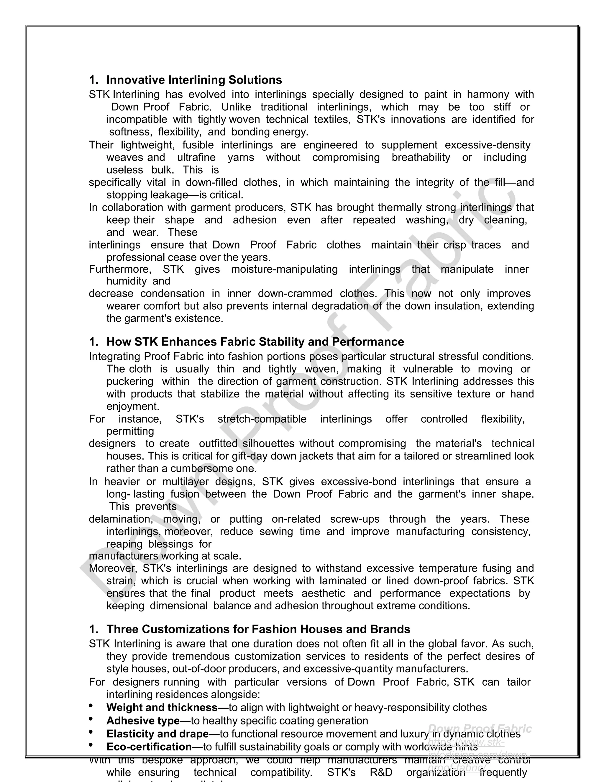 1. Innovative Interlining Solutions
STK Interlining has evolved into interlinings specially designed to paint in harmony with
Down Proof Fabric. Unlike traditional interlinings, which may be too stiff or
incompatible with tightly woven technical textiles, STK's innovations are identified for
softness, flexibility, and bonding energy.
Their lightweight, fusible interlinings are engineered to supplement excessive-density
weaves and ultrafine yarns without compromising breathability or including
useless bulk. This is
specifically vital in down-filled clothes, in which maintaining the integrity of the fill—and
stopping leakage—is critical.
In collaboration with garment producers, STK has brought thermally strong interlinings that
keep their shape and adhesion even after repeated washing, dry cleaning,
and wear. These
interlinings ensure that Down Proof Fabric clothes maintain their crisp traces and
professional cease over the years.
Furthermore, STK gives moisture-manipulating interlinings that manipulate inner
humidity and
decrease condensation in inner down-crammed clothes. This now not only improves
wearer comfort but also prevents internal degradation of the down insulation, extending
the garment's existence.
1. How STK Enhances Fabric Stability and Performance
Integrating Proof Fabric into fashion portions poses particular structural stressful conditions.
The cloth is usually thin and tightly woven, making it vulnerable to moving or
puckering within the direction of garment construction. STK Interlining addresses this
with products that stabilize the material without affecting its sensitive texture or hand
enjoyment.
For instance, STK's stretch-compatible interlinings offer controlled flexibility,
permitting
designers to create outfitted silhouettes without compromising the material's technical
houses. This is critical for gift-day down jackets that aim for a tailored or streamlined look
rather than a cumbersome one.
In heavier or multilayer designs, STK gives excessive-bond interlinings that ensure a
long- lasting fusion between the Down Proof Fabric and the garment's inner shape.
This prevents
delamination, moving, or putting on-related screw-ups through the years. These
interlinings, moreover, reduce sewing time and improve manufacturing consistency,
reaping blessings for
manufacturers working at scale.
Moreover, STK's interlinings are designed to withstand excessive temperature fusing and
strain, which is crucial when working with laminated or lined down-proof fabrics. STK
ensures that the final product meets aesthetic and performance expectations by
keeping dimensional balance and adhesion throughout extreme conditions.
1. Three Customizations for Fashion Houses and Brands
STK Interlining is aware that one duration does not often fit all in the global favor. As such,
they provide tremendous customization services to residents of the perfect desires of
style houses, out-of-door producers, and excessive-quantity manufacturers.
For designers running with particular versions of Down Proof Fabric, STK can tailor
interlining residences alongside:
 Weight and thickness—to align with lightweight or heavy-responsibility clothes
 Adhesive type—to healthy specific coating generation
 Elasticity and drape—to functional resource movement and luxury in dynamic clothes
 Eco-certification—to fulfill sustainability goals or comply with worldwide hints
With this bespoke approach, we could help manufacturers maintain creative control
while ensuring technical compatibility. STK's R&D organization frequently
Down Proof Fabric
https://www.stk-
interlining.com/down-
proof-fabric/
 