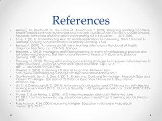 References
•   Amberg, M., Reinhardt, M., Haushahn, M., & Hofmann, P. (2009). Designing an Integrated Web-
    based Personal Learning Environment based on the Crucial Success Factors of Social Networks.
    Research, Reflections and Innovations in Integrating ICT in Education, 1, 1075–1080.
•   Bates, T. (2011). Understanding Web 2.0 and its Implications for E-Learning. Web 2.0-Based E-
    Learning: Applying Social Informatics for Tertiary Teaching, 21-42.
•   Benson, P. (2007). Autonomy and its role in learning. International Handbook of English
    Language Teaching (pp. 733–745). Springer.
•   Blaschke, L. (2012). Heutagogy and lifelong learning: A review of heutagogical practice and
    self-determined learning. The International Review of Research in Open and Distance
    Learning, 13(1), 56-71.
•   Canning, N. (2010). Playing with heutagogy: exploring strategies to empower mature learners in
    higher education. Journal of Further and Higher Education, 34(1), 59-71.
    doi:10.1080/03098770903477102
•   Downes, S. (2005). E-Learning 2.0. eLearn Magazine. Retrieved from
    http://www.elearnmag.org/subpage.cfm?section=articles&article=29-1
•   Guri-Rosenblit, Sarah, & Gros, B. (2011). E-Learning: Confusing Terminology, Research Gaps and
    Inherent Challenges. The Journal Of Distance Education / Revue De L’ÉDucation à
    Distance, 25(1).
•   Lin, S., & Overbaugh, R. C. (2011). Autonomy of participation and ICT literacy in a self-directed
    learning environment (SDLE). Quality & Quantity, 1-13. Springer Netherlands. doi:10.1007/s11135-
    011-9505-2
•   Mayes, T., & de Freitas, S. (2004). JISC e-learning models desk study. Retrieved June
    27, 2011, from http://www.jisc.org.uk/uploaded_documents/Stage 2 Learning Models (Version
    1).pdf
•   Raja Maznah, R. H. (2004). eLearning in Higher Education Institutions in Malaysia. E-
    mentor, 5(7), 72-75.
 
