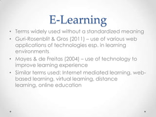 E-Learning
• Terms widely used without a standardized meaning
• Guri-Rosenblit & Gros (2011) – use of various web
  applications of technologies esp. in learning
  environments
• Mayes & de Freitas (2004) – use of technology to
  improve learning experience
• Similar terms used: Internet mediated learning, web-
  based learning, virtual learning, distance
  learning, online education
 