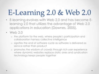 E-Learning 2.0 & Web 2.0
• E-learning evolves with Web 2.0 and has become E-
  learning 2.0 that utilizes the advantage of Web 2.0
  applications in education (Downes, 2005).
• Web 2.0
   o the platform for the web, where people’s participation and
     collaboration harness collective intelligence
   o signifies the end of software cycle as software is delivered as
     service rather than product
   o promotes the wisdom of crowds through rich user experience
     where dynamic websites replace static ones and syndication
     technology keeps people together
 