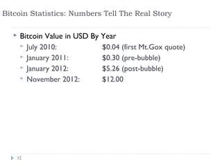 Bitcoin Statistics: Numbers Tell The Real Story

      Bitcoin Value in USD By Year
        July 2010:            $0.04 (first Mt.Gox quote)
        January 2011:         $0.30 (pre-bubble)
        January 2012:         $5.26 (post-bubble)
        November 2012:        $12.00




    12
 