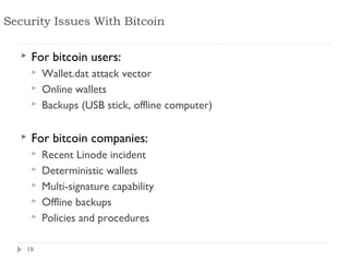 Security Issues With Bitcoin

      For bitcoin users:
          Wallet.dat attack vector
          Online wallets
          Backups (USB stick, offline computer)

      For bitcoin companies:
          Recent Linode incident
          Deterministic wallets
          Multi-signature capability
          Offline backups
          Policies and procedures

    18
 