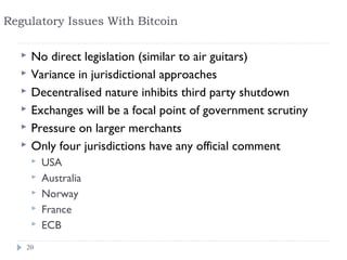Regulatory Issues With Bitcoin

     No direct legislation (similar to air guitars)
     Variance in jurisdictional approaches
     Decentralised nature inhibits third party shutdown
     Exchanges will be a focal point of government scrutiny
     Pressure on larger merchants
     Only four jurisdictions have any official comment
         USA
         Australia
         Norway
         France
         ECB
   20
 