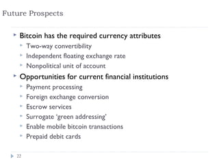 Future Prospects

     Bitcoin has the required currency attributes
         Two-way convertibility
         Independent floating exchange rate
         Nonpolitical unit of account
     Opportunities for current financial institutions
         Payment processing
         Foreign exchange conversion
         Escrow services
         Surrogate ‘green addressing’
         Enable mobile bitcoin transactions
         Prepaid debit cards

   22
 