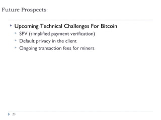 Future Prospects

     Upcoming Technical Challenges For Bitcoin
         SPV (simplified payment verification)
         Default privacy in the client
         Ongoing transaction fees for miners




   23
 