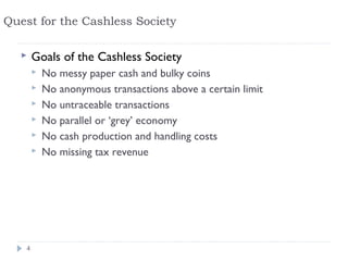 Quest for the Cashless Society

       Goals of the Cashless Society
           No messy paper cash and bulky coins
           No anonymous transactions above a certain limit
           No untraceable transactions
           No parallel or ‘grey’ economy
           No cash production and handling costs
           No missing tax revenue




    4
 