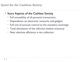 Quest for the Cashless Society

       Scary Aspects of the Cashless Society
           Full traceability of all personal transactions
           Dependence on electronic networks and gadgets
           Full unit of account control to the monetary sovereign
           Total elimination of the informal shadow economy
           Near absolute efficiency in tax collection




    5
 