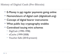History of Digital Cash (Pre-Bitcoin)

       E-Money is not regular payments going online
       Nomenclature of digital cash (digitalcash.org)
       Concept of digital bearer instruments
       What public key cryptography enables
       Centralised issuing mint schemes
           DigiCash (1990-1998)
           eCache (1999-2008)
           Voucher-Safe (2010-present)




    6
 