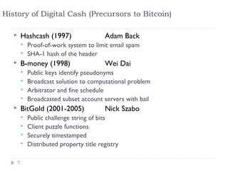 History of Digital Cash (Precursors to Bitcoin)

          Hashcash (1997)                  Adam Back
              Proof-of-work system to limit email spam
              SHA-1 hash of the header
          B-money (1998)                   Wei Dai
              Public keys identify pseudonyms
              Broadcast solution to computational problem
              Arbitrator and fine schedule
              Broadcasted subset account servers with bail
          BitGold (2001-2005)              Nick Szabo
              Public challenge string of bits
              Client puzzle functions
              Securely timestamped
              Distributed property title registry

       7
 