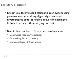 The Story of Bitcoin

       Bitcoin is a decentralised electronic cash system using
        peer-to-peer networking, digital signatures and
        cryptographic proof to enable irreversible payments
        between parties without relying on trust.

       Bitcoin is a reaction to 3 separate developments
           Centralised monetary authority
           Diminishing financial privacy
           Dominant legacy infrastructure




    9
 