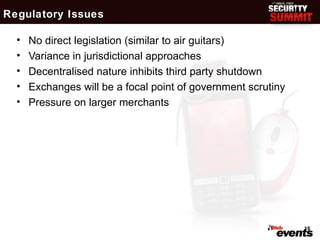 Regulatory Issues

  •   No direct legislation (similar to air guitars)
  •   Variance in jurisdictional approaches
  •   Decentralised nature inhibits third party shutdown
  •   Exchanges will be a focal point of government scrutiny
  •   Pressure on larger merchants




                                                               16
 