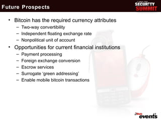 Future Prospects

  • Bitcoin has the required currency attributes
     – Two-way convertibility
     – Independent floating exchange rate
     – Nonpolitical unit of account
  • Opportunities for current financial institutions
     –   Payment processing
     –   Foreign exchange conversion
     –   Escrow services
     –   Surrogate ‘green addressing’
     –   Enable mobile bitcoin transactions




                                                       17
 