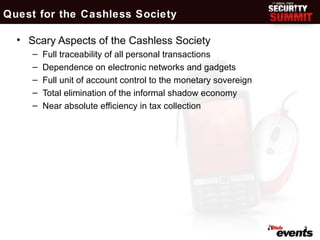 Quest for the Cashless Society

  • Scary Aspects of the Cashless Society
     –   Full traceability of all personal transactions
     –   Dependence on electronic networks and gadgets
     –   Full unit of account control to the monetary sovereign
     –   Total elimination of the informal shadow economy
     –   Near absolute efficiency in tax collection




                                                                  3
 