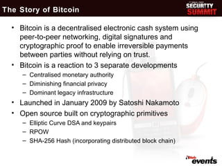 The Story of Bitcoin

  • Bitcoin is a decentralised electronic cash system using
    peer-to-peer networking, digital signatures and
    cryptographic proof to enable irreversible payments
    between parties without relying on trust.
  • Bitcoin is a reaction to 3 separate developments
     – Centralised monetary authority
     – Diminishing financial privacy
     – Dominant legacy infrastructure
  • Launched in January 2009 by Satoshi Nakamoto
  • Open source built on cryptographic primitives
     – Elliptic Curve DSA and keypairs
     – RPOW
     – SHA-256 Hash (incorporating distributed block chain)

                                                              5
 