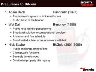 Precursors to Bitcoin

  • Adam Back                                  Hashcash (1997)
     – Proof-of-work system to limit email spam
     – SHA-1 hash of the header
  • Wei Dai                                    B-money (1998)
     –   Public keys identify pseudonyms
     –   Broadcast solution to computational problem
     –   Arbitrator and fine schedule
     –   Broadcasted subset account servers with bail
  • Nick Szabo                                 BitGold (2001-2005)
     –   Public challenge string of bits
     –   Client puzzle functions
     –   Securely timestamped
     –   Distributed property title registry

                                                                     6
 