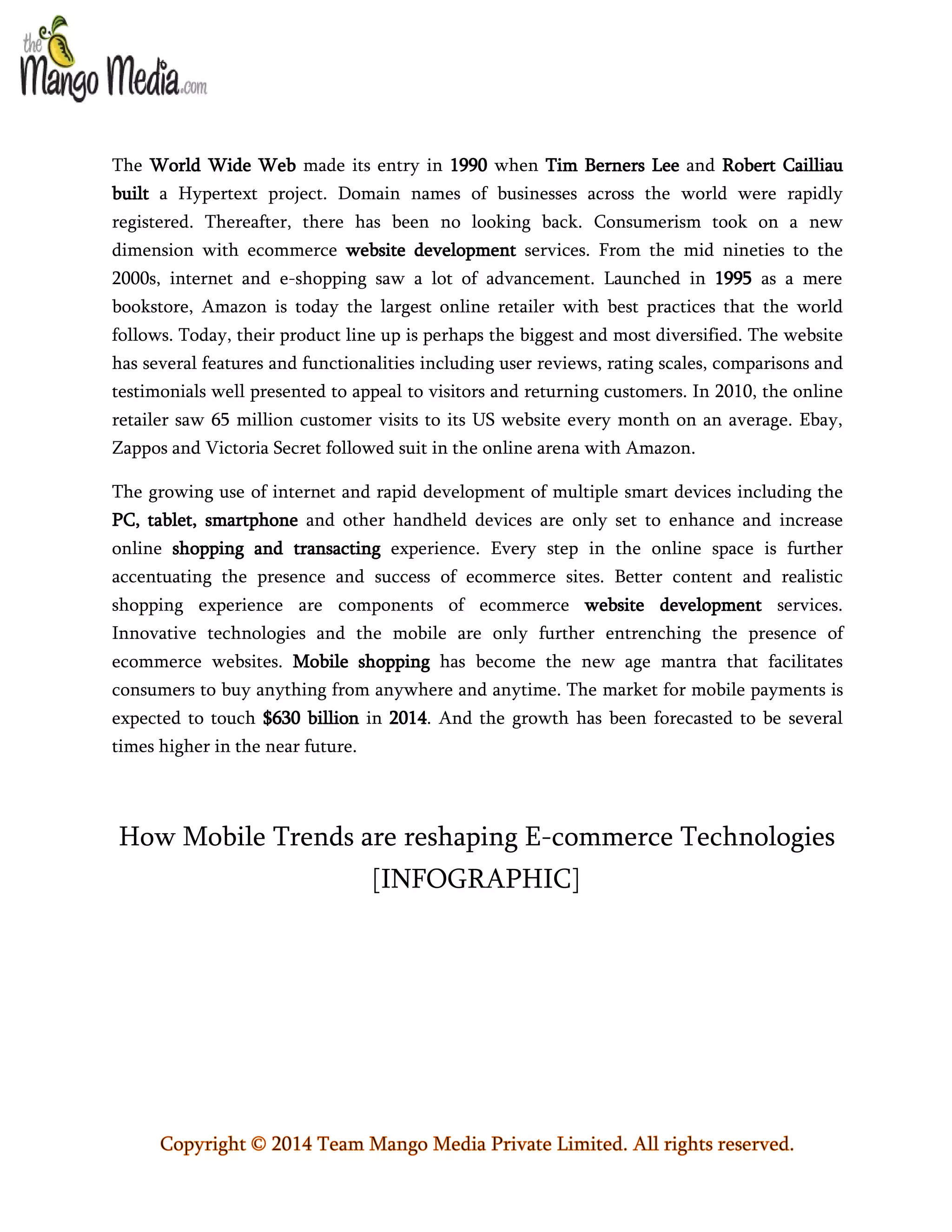 The World Wide Web made its entry in 1990 when Tim Berners Lee and Robert Cailliau
built a Hypertext project. Domain names of businesses across the world were rapidly
registered. Thereafter, there has been no looking back. Consumerism took on a new
dimension with ecommerce website development services. From the mid nineties to the
2000s, internet and e-shopping saw a lot of advancement. Launched in 1995 as a mere
bookstore, Amazon is today the largest online retailer with best practices that the world
follows. Today, their product line up is perhaps the biggest and most diversified. The website
has several features and functionalities including user reviews, rating scales, comparisons and
testimonials well presented to appeal to visitors and returning customers. In 2010, the online
retailer saw 65 million customer visits to its US website every month on an average. Ebay,
Zappos and Victoria Secret followed suit in the online arena with Amazon.
The growing use of internet and rapid development of multiple smart devices including the
PC, tablet, smartphone and other handheld devices are only set to enhance and increase
online shopping and transacting experience. Every step in the online space is further
accentuating the presence and success of ecommerce sites. Better content and realistic
shopping experience are components of ecommerce website development services.
Innovative technologies and the mobile are only further entrenching the presence of
ecommerce websites. Mobile shopping has become the new age mantra that facilitates
consumers to buy anything from anywhere and anytime. The market for mobile payments is
expected to touch $630 billion in 2014. And the growth has been forecasted to be several
times higher in the near future.

How Mobile Trends are reshaping E-commerce Technologies
[INFOGRAPHIC]

Copyright © 2014 Team Mango Media Private Limited. All rights reserved.

 