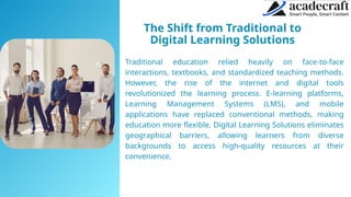 The Shift from Traditional to
Digital Learning Solutions
Traditional education relied heavily on face-to-face
interactions, textbooks, and standardized teaching methods.
However, the rise of the internet and digital tools
revolutionized the learning process. E-learning platforms,
Learning Management Systems (LMS), and mobile
applications have replaced conventional methods, making
education more flexible. Digital Learning Solutions eliminates
geographical barriers, allowing learners from diverse
backgrounds to access high-quality resources at their
convenience.
 