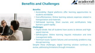 Benefits and Challenges ABOUT OTHERS
Benefits:
• Accessibility: Digital platforms offer learning opportunities to
students worldwide.
• Cost-effectiveness: Online learning reduces expenses related to
transportation and materials.
• Skill-based learning: Short courses and certifications help
learners upskill rapidly.
Challenges:
• Digital divide: Not all students have access to devices and high-
speed internet.
• Self-discipline: Online learning requires motivation and time
management skills.
• Technical issues: System failures and connectivity problems may
disrupt learning.
Despite these challenges, digital learning solution continues to
evolve, addressing limitations through innovation.
 