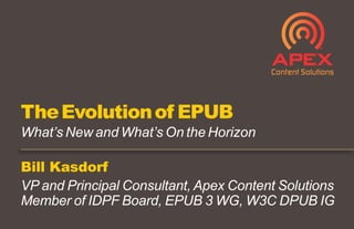 Bill Kasdorf
VP and Principal Consultant, Apex Content Solutions
Member of IDPF Board, EPUB 3 WG, W3C DPUB IG
TheEvolutionof EPUB
What’s New and What’s On the Horizon
 