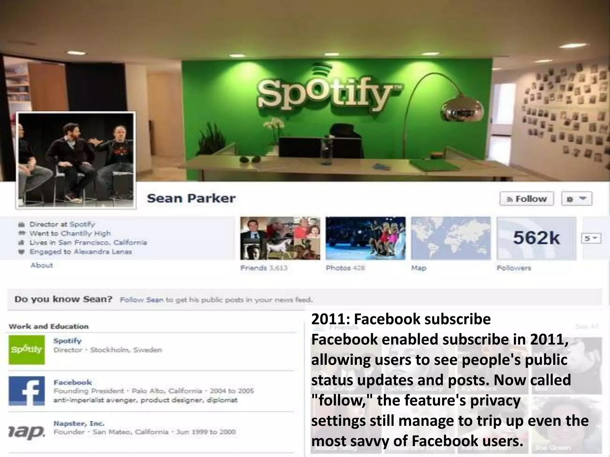 2011: Facebook subscribe
Facebook enabled subscribe in 2011,
allowing users to see people's public
status updates and posts. Now called
"follow," the feature's privacy
settings still manage to trip up even the
most savvy of Facebook users.
 