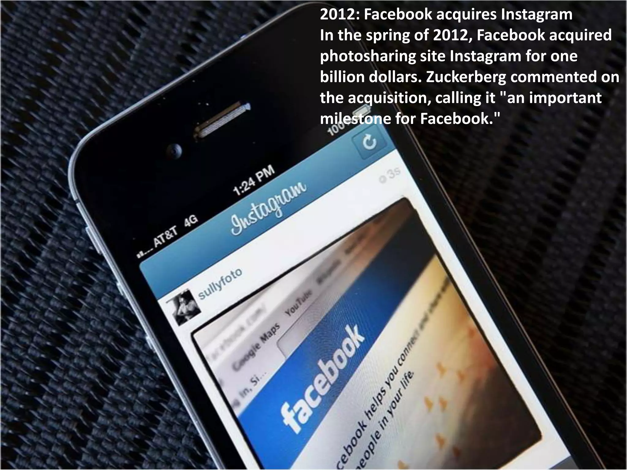 2012: Facebook acquires Instagram
In the spring of 2012, Facebook acquired
photosharing site Instagram for one
billion dollars. Zuckerberg commented on
the acquisition, calling it "an important
milestone for Facebook."
 