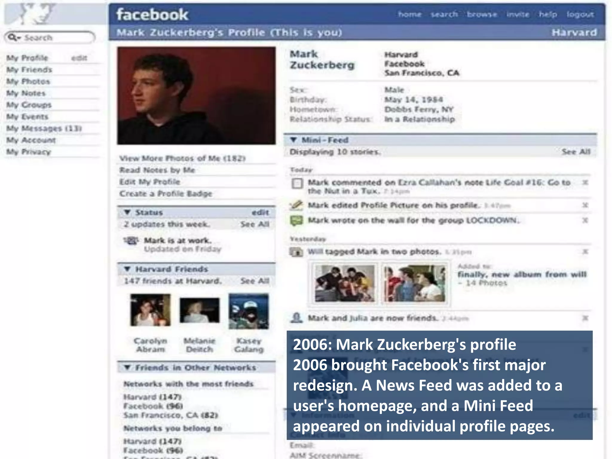2006: Mark Zuckerberg's profile
2006 brought Facebook's first major
redesign. A News Feed was added to a
user's homepage, and a Mini Feed
appeared on individual profile pages.
 