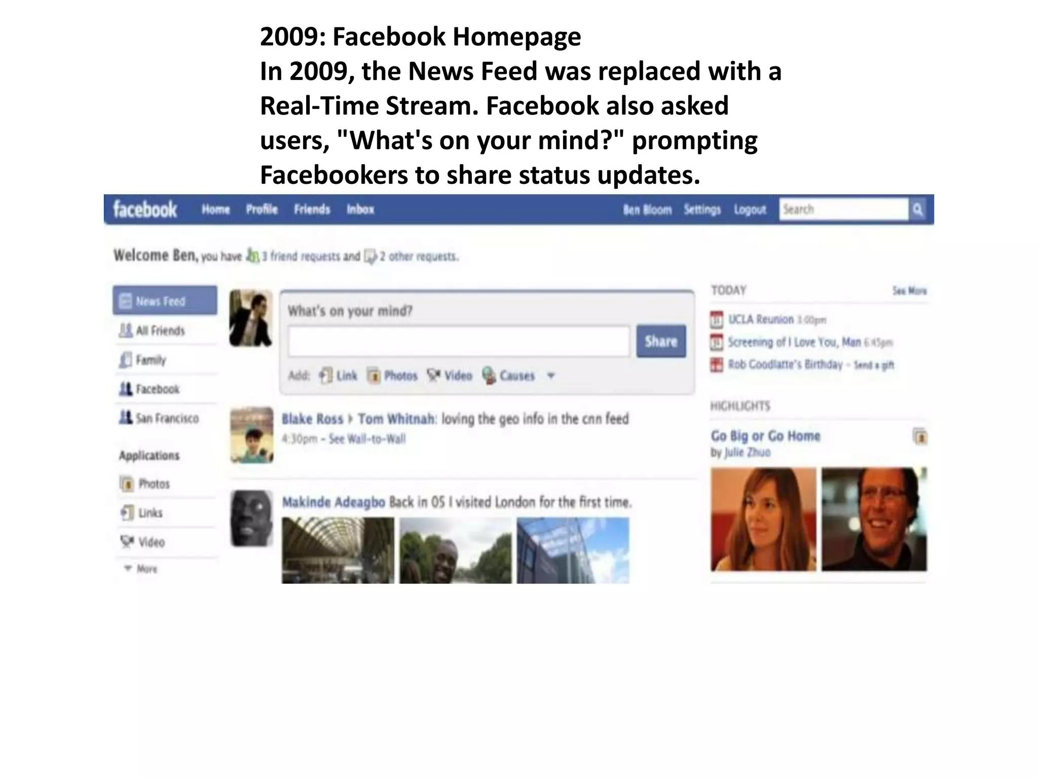 2009: Facebook Homepage
In 2009, the News Feed was replaced with a
Real-Time Stream. Facebook also asked
users, "What's on your mind?" prompting
Facebookers to share status updates.
 