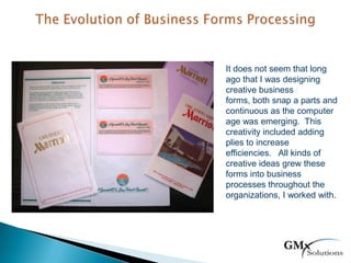 It does not seem that long
ago that I was designing
creative business
forms, both snap a parts and
continuous as the computer
age was emerging. This
creativity included adding
plies to increase
efficiencies. All kinds of
creative ideas grew these
forms into business
processes throughout the
organizations, I worked with.
 