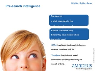 Brighter, Bolder, Better
     Pre-search intelligence


                               Pre-search :

                               a vital new step in the

                               online travel agency flow
                               Capture customers early

                               before they have decided where

                               & when to travel


                               OTAs: invaluable business intelligence




                                                                                  © 2011 Amadeus IT Group SA
                               on what travellers look for


                               Travellers: inspirational travel

                               information with huge flexibility on

                               search criteria.

13
 
