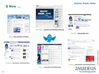Brighter, Bolder, Better
     & Now ….




                                                  YouTube : youtube.com/AmadeusITGroup

                                                                                                Google+ : plus.google.com

           Blog : www.amadeus.com/blog




                                                                                                                                           © 2011 Amadeus IT Group SA
     Facebook : www.facebook.com/AmadeusITGroup
                                                                                             Linkedin : www.linkedin.com/company/amadeus

                                                     Twitter : www.twitter.com/amadeusnews


16
 