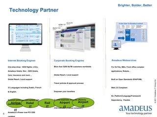 Brighter, Bolder, Better
     Technology Partner




    Internet Booking Engines                       Corporate Booking Engines                 Amadeus Webservices

    One-stop shop : GDS flights, LCCs,             More than 5200 AeTM customers worldwide   For OLTAs, IBEs, Front office complex

    Amadeus Hotels, Non - GDS Hotels,                                                        applications, Robots…

    Cars, Insurance and more ...                   Global Reach, Local support

    Global Reach, Local support                                                              Built on Open Standards SOAP/XML




                                                                                                                                     © 2011 Amadeus IT Group SA
                                                   Travel policies & approval process

    31 Languages including Arabic, French                                                    Web 2.0 Compliant

    & English.                                     Empower your travellers

                                                                                             No Platform/Language/Framework

    Secured online payment system with             Control expenses, increase efficiency     Dependency, Flexible
       Airline           Hotel              Rail         Airport              Airport
    data encryption
                          IT                 IT              IT                   IT
                                                   CO2 indicator ( Carbon emission )
           IT
    Amadeus e-Power now PCI DSS
5
 
