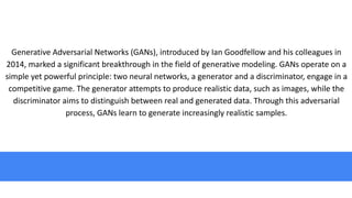 Generative Adversarial Networks (GANs), introduced by Ian Goodfellow and his colleagues in
2014, marked a significant breakthrough in the field of generative modeling. GANs operate on a
simple yet powerful principle: two neural networks, a generator and a discriminator, engage in a
competitive game. The generator attempts to produce realistic data, such as images, while the
discriminator aims to distinguish between real and generated data. Through this adversarial
process, GANs learn to generate increasingly realistic samples.
 
