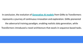 In conclusion, the evolution of Generative AI models from GANs to Transformers
represents a journey of continuous innovation and exploration. GANs pioneered
the adversarial training paradigm, enabling realistic data generation, while
Transformers introduced a novel architecture that excels in sequence-based tasks.
 