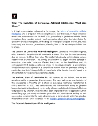 Title: The Evolution of Generative Artificial Intelligence: What Lies
Ahead?
In today's ever-evolving technological landscape, the future of generative artificial
intelligence (AI) is a topic of immense significance. Over the years, we have witnessed
remarkable advancements in the field of AI, particularly in generative models. These
innovations have sparked curiosity and speculation about what the future holds for
generative artificial intelligence. In this blog, we will explore the past, present, and, most
importantly, the future of generative AI, shedding light on the exciting possibilities that
lie ahead.
The Genesis of Generative Artificial Intelligence: Generative Artificial Intelligence,
often referred to as generative AI, represents a subset of AI that focuses on creating
data or content. It differs from other AI models that primarily perform tasks such as
classification or prediction. The journey of generative AI began with the concept of
generative adversarial networks (GANs) introduced by Ian Goodfellow and his
colleagues in 2014. GANs operate on a simple yet ingenious principle – a generator and
a discriminator work together in a competitive manner, with the generator aiming to
create data that is indistinguishable from real data while the discriminator's goal is to
differentiate between genuine and generated data.
The Present State of Generative AI: Fast forward to the present, and we find
ourselves amidst a generative AI renaissance. The most well-known manifestation of
this renaissance is OpenAI's GPT-3, short for Generative Pre-trained Transformer 3.
GPT-3, released in 2020, has demonstrated the extraordinary ability to generate
human-like text that is coherent, contextually relevant, and often indistinguishable from
text produced by a human. This model has been employed in various applications, from
natural language processing to content generation, and even creative writing. Its vast
success is a testament to the rapid advancements in generative AI, and it has raised an
important question – what lies ahead for the future of generative artificial intelligence?
The Future of Generative Artificial Intelligence
 