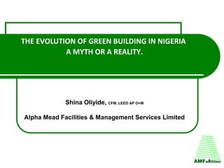 THE EVOLUTION OF GREEN BUILDING IN NIGERIA
A MYTH OR A REALITY.
Shina Oliyide, CFM, LEED AP O+M
Alpha Mead Facilities & Management Services Limited
1
 